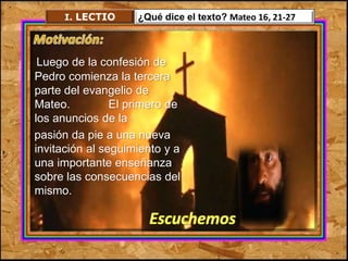 I. LECTIO ¿Qué dice el texto? Mateo 16, 21-27 
Luego de la confesión de 
Pedro comienza la tercera 
parte del evangelio de 
Mateo. El primero de 
los anuncios de la 
pasión da pie a una nueva 
invitación al seguimiento y a 
una importante enseñanza 
sobre las consecuencias del 
mismo. 
Escuchemos 
 
