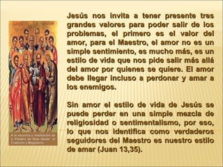 Jesús nos invita a tener presente tres grandes valores para poder salir de los problemas, el primero es el valor del amor, para el Maestro, el amor no es un simple sentimiento, es mucho más, es un estilo de vida que nos pide salir más allá del amor por quienes se quiere. El amor debe llegar incluso a perdonar y amar a los enemigos.  Sin amor el estilo de vida de Jesús se puede perder en una simple mezcla de religiosidad o sentimentalismo, por eso, lo que nos identifica como verdaderos seguidores del Maestro es nuestro estilo de amar (Juan 13,35). A la escucha y meditación de la Palabra de Dios desde  la Tradición y Magisterio 