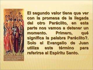 El segundo valor tiene que ver con la promesa de la llegada del otro Paráclito, en esta parte nos vamos a detener un momento. Primero, qué significa la palabra Paráclito?. Solo el Evangelio de Juan utiliza este término para referirse al Espíritu Santo.  A la escucha y meditación de la Palabra de Dios desde  la Tradición y Magisterio 
