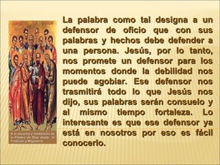 La palabra como tal designa a un defensor de oficio que con sus palabras y hechos debe defender a una persona. Jesús, por lo tanto, nos promete un defensor para los momentos donde la debilidad nos puede agobiar. Ese defensor nos trasmitirá todo lo que Jesús nos dijo, sus palabras serán consuelo y al mismo tiempo fortaleza. Lo interesante es que ese defensor ya está en nosotros por eso es fácil conocerlo. A la escucha y meditación de la Palabra de Dios desde  la Tradición y Magisterio 