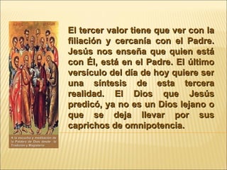 El tercer valor tiene que ver con la filiación y cercanía con el Padre. Jesús nos enseña que quien está con Él, está en el Padre. El último versículo del día de hoy quiere ser una síntesis de esta tercera realidad. El Dios que Jesús predicó, ya no es un Dios lejano o que se deja llevar por sus caprichos de omnipotencia.  A la escucha y meditación de la Palabra de Dios desde  la Tradición y Magisterio 