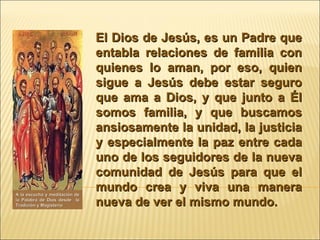 El Dios de Jesús, es un Padre que entabla relaciones de familia con quienes lo aman, por eso, quien sigue a Jesús debe estar seguro que ama a Dios, y que junto a Él somos familia, y que buscamos ansiosamente la unidad, la justicia y especialmente la paz entre cada uno de los seguidores de la nueva comunidad de Jesús para que el mundo crea y viva una manera nueva de ver el mismo mundo.  A la escucha y meditación de la Palabra de Dios desde  la Tradición y Magisterio 