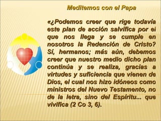 Meditemos con el Papa «¿Podemos creer que rige todavía este plan de acción salvífica por el que nos llega y se cumple en nosotros la Redención de Cristo? Sí, hermanos; más aún, debemos creer que nuestro medio dicho plan continúa y se realiza, gracias a virtudes y suficiencia que vienen de Dios, el cual nos hizo idóneos como ministros del Nuevo Testamento, no de la letra, sino del Espíritu... que vivifica (2 Co 3, 6).  