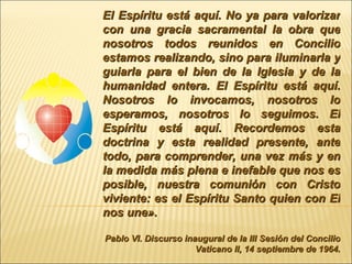 El Espíritu está aquí. No ya para valorizar con una gracia sacramental la obra que nosotros todos reunidos en Concilio estamos realizando, sino para iluminarla y guiarla para el bien de la Iglesia y de la humanidad entera. El Espíritu está aquí. Nosotros lo invocamos, nosotros lo esperamos, nosotros lo seguimos. El Espíritu está aquí. Recordemos esta doctrina y esta realidad presente, ante todo, para comprender, una vez más y en la medida más plena e inefable que nos es posible, nuestra comunión con Cristo viviente: es el Espíritu Santo quien con El nos une».   Pablo VI. Discurso inaugural de la III Sesión del Concilio Vaticano II, 14 septiembre de 1964. 