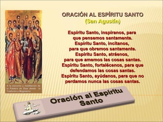 ORACIÓN AL ESPÍRITU SANTO (San Agustín)   Espíritu Santo, inspíranos, para  que pensemos santamente. Espíritu Santo, incítanos,  para que obremos santamente. Espíritu Santo, atráenos,  para que amemos las cosas santas. Espíritu Santo, fortalécenos, para que defendamos las cosas santas. Espíritu Santo, ayúdanos, para que no perdamos nunca las cosas santas. A la escucha y meditación de la Palabra de Dios desde  la Tradición y Magisterio 