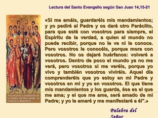   Lectura del  Santo Evangelio según San Juan  14,15-21 «Si me amáis, guardaréis mis mandamientos; y yo pediré al Padre y os dará otro Paráclito, para que esté con vosotros para siempre, el Espíritu de la verdad, a quien el mundo no puede recibir, porque no le ve ni le conoce. Pero vosotros le conocéis, porque mora con vosotros. No os dejaré huérfanos: volveré a vosotros. Dentro de poco el mundo ya no me verá, pero vosotros si me veréis, porque yo vivo y también vosotros viviréis. Aquel día comprenderéis que yo estoy en mi Padre y vosotros en mí y yo en vosotros. El que tiene mis mandamientos y los guarda, ése es el que me ama; y el que me ame, será amado de mi Padre; y yo le amaré y me manifestaré a él".» Palabra del Señor A la escucha y meditación de la Palabra de Dios desde  la Tradición y Magisterio 