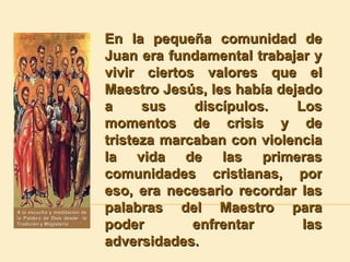 En la pequeña comunidad de Juan era fundamental trabajar y vivir ciertos valores que el Maestro Jesús, les había dejado a sus discípulos. Los momentos de crisis y de tristeza marcaban con violencia la vida de las primeras comunidades cristianas, por eso, era necesario recordar las palabras del Maestro para poder enfrentar las adversidades. A la escucha y meditación de la Palabra de Dios desde  la Tradición y Magisterio 