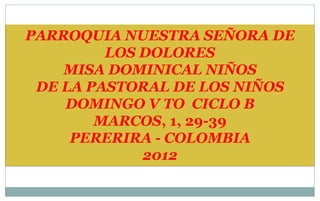PARROQUIA NUESTRA SEÑORA DE
         LOS DOLORES
    MISA DOMINICAL NIÑOS
 DE LA PASTORAL DE LOS NIÑOS
    DOMINGO V TO CICLO B
        MARCOS, 1, 29-39
     PERERIRA - COLOMBIA
             2012
 