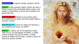NARRADOR: En aquel tiempo, exclamó Jesús:
JESÚS: Te doy gracias, Padre, Señor de cielo y
tierra, porque has escondido estas cosas a los
sabios y entendidos y se las has revelado a la
gente sencilla.
DISCÍPULO 1º: Maestro ¿nos quieres decir
que solamente la gente sencilla puede llegar a
conocer a Dios?
DISCÍPULO 2º: ¿Cómo te oigan los fariseos y
los maestros de la ley, ya verás?
JESÚS: Si, Padre, así te ha parecido mejor.
Todo me lo, ha entregado mi Padre, y nadie
conoce al Hijo más que el Padre, y nadie
conoce al Padre sino el Hijo, y aquel a quien el
Hijo se lo quiera revelar.
 