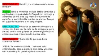 DISCÍPULO 1º: Maestro, ¿a nosotros nos lo vas a
revelar?
JESÚS: Venid a mi todos los que estáis cansados y
agobiados, y yo os aliviaré. Cargad con mi yugo y
aprended de mí, que soy manso y humilde de
corazón; y encontraréis vuestro descanso. Porque
mi yugo es llevadero y mi carga ligera.
DISCÍPULO 2º: Nosotros ya estamos contigo y, a
veces, nos traes por la calle de la amargura, pero
ya veo que lo que quieres es que te sigamos y así
encontraremos el sentido de nuestra vida.
DISCÍPULO1º: Y haciendo lo que nos dices
¿seremos felices?
JESÚS: Ya lo comprobaréis… Veo que vais
entendiendo, poco a poco, lo que estoy viviendo
con vosotros y lo que os quiero transmitir.
 