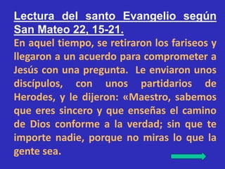 Lectura del santo Evangelio según 
San Mateo 22, 15-21. 
En aquel tiempo, se retiraron los fariseos y 
llegaron a un acuer...
