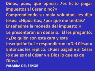 Dinos, pues, qué opinas: ¿es lícito pagar 
impuestos al César o no?» 
Comprendiendo su mala voluntad, les dijo 
Jesús: «Hi...
