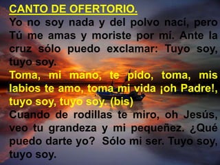 CANTO DE OFERTORIO. 
Yo no soy nada y del polvo nací, pero 
Tú me amas y moriste por mí. Ante la 
cruz sólo puedo exclamar...