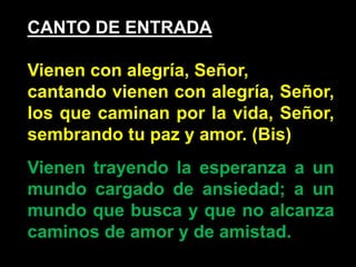 CANTO DE ENTRADA 
Vienen con alegría, Señor, 
cantando vienen con alegría, Señor, 
los que caminan por la vida, Señor, 
se...