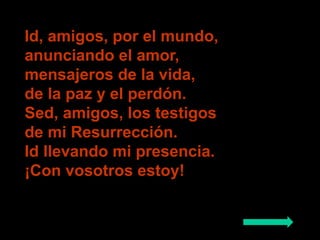 Id, amigos, por el mundo, 
anunciando el amor, 
mensajeros de la vida, 
de la paz y el perdón. 
Sed, amigos, los testigos ...