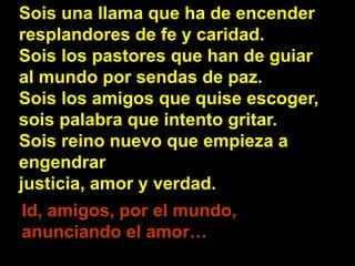 Sois una llama que ha de encender 
resplandores de fe y caridad. 
Sois los pastores que han de guiar 
al mundo por sendas ...