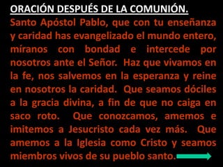 ORACIÓN DESPUÉS DE LA COMUNIÓN. 
Santo Apóstol Pablo, que con tu enseñanza 
y caridad has evangelizado el mundo entero, 
m...
