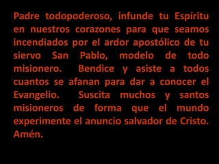 Padre todopoderoso, infunde tu Espíritu 
en nuestros corazones para que seamos 
incendiados por el ardor apostólico de tu ...