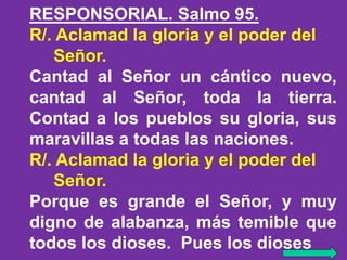 RESPONSORIAL. Salmo 95. 
R/. Aclamad la gloria y el poder del 
Señor. 
Cantad al Señor un cántico nuevo, 
cantad al Señor,...