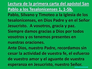 Lectura de la primera carta del apóstol San 
Pablo a los Tesalonicenses 1, 1-5b. 
Pablo, Silvano y Timoteo a la Iglesia de...
