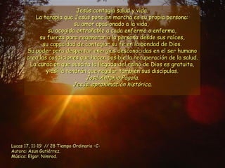 Jesús contagia salud y vida. La terapia que Jesús pone en marcha es su propia persona: su amor apasionado a la vida,  su acogida entrañable a cada enfermo o enferma, su fuerza para regenerar a la persona desde sus raíces, su capacidad de contagiar su fe en la bondad de Dios. Su poder para despertar energías desconocidas en el ser humano crea las condiciones que hacen posible la recuperación de la salud. La curación que suscita la llegada del reino de Dios es gratuita, y así la tendrán que regalar también sus discípulos. José Antonio Pagola. Jesús: aproximación histórica. Lucas 17, 11-19  // 28 Tiempo Ordinario –C- Autora: Asun Gutiérrez. Música: Elgar. Nimrod. 