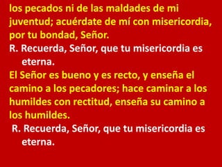 los pecados ni de las maldades de mi 
juventud; acuérdate de mí con misericordia, 
por tu bondad, Señor. 
R. Recuerda, Señ...
