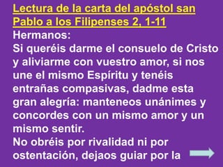 Lectura de la carta del apóstol san 
Pablo a los Filipenses 2, 1-11 
Hermanos: 
Si queréis darme el consuelo de Cristo 
y ...
