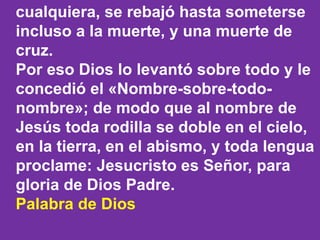 cualquiera, se rebajó hasta someterse 
incluso a la muerte, y una muerte de 
cruz. 
Por eso Dios lo levantó sobre todo y l...