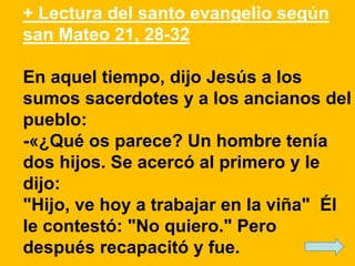 + Lectura del santo evangelio según 
san Mateo 21, 28-32 
En aquel tiempo, dijo Jesús a los 
sumos sacerdotes y a los anci...