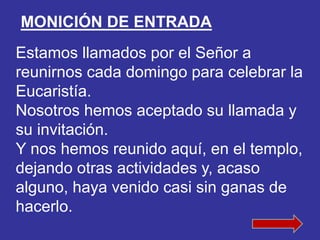 MONICIÓN DE ENTRADA 
Estamos llamados por el Señor a 
reunirnos cada domingo para celebrar la 
Eucaristía. 
Nosotros hemos...
