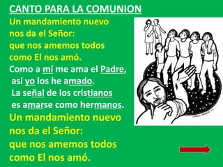 CANTO PARA LA COMUNION 
Un mandamiento nuevo 
nos da el Señor: 
que nos amemos todos 
como El nos amó. 
Como a mí me ama e...