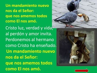 Un mandamiento nuevo 
nos da el Señor: 
que nos amemos todos 
como El nos amó. 
Cristo luz, verdad y vida, 
al perdón y am...