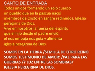 CANTO DE ENTRADA 
Todos unidos formando un solo cuerpo 
un pueblo que en la pascua nació 
miembros de Cristo en sangre red...