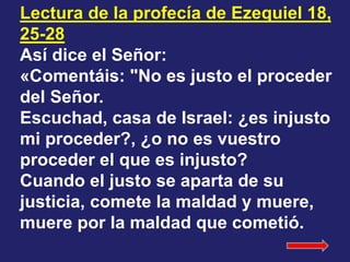 Lectura de la profecía de Ezequiel 18, 
25-28 
Así dice el Señor: 
«Comentáis: "No es justo el proceder 
del Señor. 
Escuc...