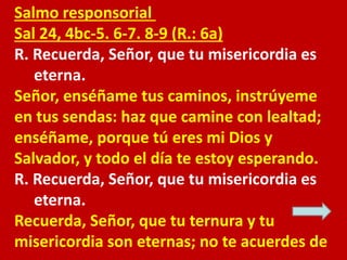 Salmo responsorial 
Sal 24, 4bc-5. 6-7. 8-9 (R.: 6a) 
R. Recuerda, Señor, que tu misericordia es 
eterna. 
Señor, enséñame...