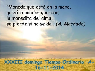 “Moneda que está en la mano, 
quizá la puedas guardar; 
la monedita del alma, 
se pierde si no se da”. (A. Machado) 
XXXII...
