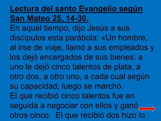 Lectura del santo Evangelio según 
San Mateo 25, 14-30. 
En aquel tiempo, dijo Jesús a sus 
discípulos esta parábola: «Un ...