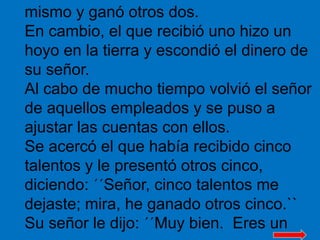 mismo y ganó otros dos. 
En cambio, el que recibió uno hizo un 
hoyo en la tierra y escondió el dinero de 
su señor. 
Al c...