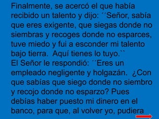 Finalmente, se acercó el que había 
recibido un talento y dijo: ´´Señor, sabía 
que eres exigente, que siegas donde no 
si...