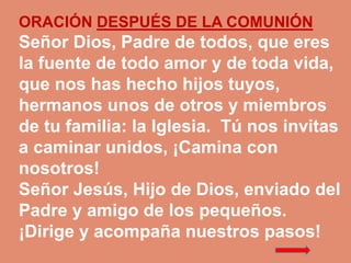 ORACIÓN DESPUÉS DE LA COMUNIÓN 
Señor Dios, Padre de todos, que eres 
la fuente de todo amor y de toda vida, 
que nos has ...