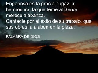 Engañosa es la gracia, fugaz la 
hermosura, la que teme al Señor 
merece alabanza. 
Cantadle por el éxito de su trabajo, q...