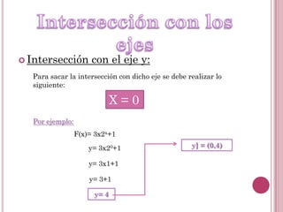  Intersección

con el eje y:

Para sacar la intersección con dicho eje se debe realizar lo
siguiente:

X=0
Por ejemplo:

F(x)= 3x2x+1
y= 3x20+1
y= 3x1+1
y= 3+1
y= 4

y] = (0,4)

 