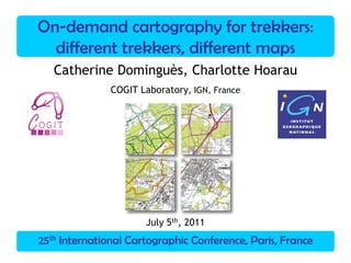 25th International Cartographic Conference, Paris, France
On-demand cartography for trekkers:
different trekkers, different maps
Catherine Dominguès, Charlotte Hoarau
COGIT Laboratory, IGN, France
July 5th, 2011
 