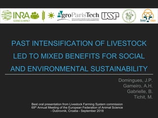 PAST INTENSIFICATION OF LIVESTOCK
LED TO MIXED BENEFITS FOR SOCIAL
AND ENVIRONMENTAL SUSTAINABILITY
Domingues, J.P.
Gameiro, A.H.
Gabrielle, B.
Tichit, M.
Best oral presentation from Livestock Farming System commission
69th Annual Meeting of the European Federation of Animal Science
- Dubrovnik, Croatia - September 2018
 