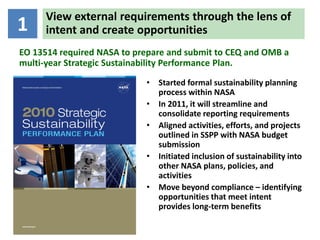 View external requirements through the lens of
1     intent and create opportunities
EO 13514 required NASA to prepare and submit to CEQ and OMB a
multi-year Strategic Sustainability Performance Plan.
                            • Started formal sustainability planning
                              process within NASA
                            • In 2011, it will streamline and
                              consolidate reporting requirements
                            • Aligned activities, efforts, and projects
                              outlined in SSPP with NASA budget
                              submission
                            • Initiated inclusion of sustainability into
                              other NASA plans, policies, and
                              activities
                            • Move beyond compliance – identifying
                              opportunities that meet intent
                              provides long-term benefits
 