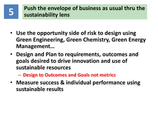 Push the envelope of business as usual thru the
5     sustainability lens

• Use the opportunity side of risk to design using
  Green Engineering, Green Chemistry, Green Energy
  Management…
• Design and Plan to requirements, outcomes and
  goals desired to drive innovation and use of
  sustainable resources
    – Design to Outcomes and Goals not metrics
• Measure success & individual performance using
  sustainable results
 