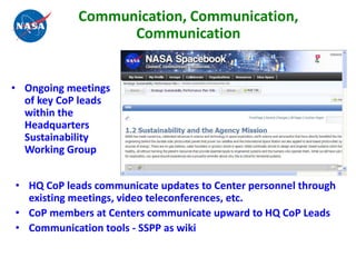 Communication, Communication,
                  Communication


• Ongoing meetings
  of key CoP leads
  within the
  Headquarters
  Sustainability
  Working Group


• HQ CoP leads communicate updates to Center personnel through
  existing meetings, video teleconferences, etc.
• CoP members at Centers communicate upward to HQ CoP Leads
• Communication tools - SSPP as wiki
 