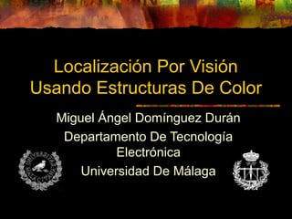 Localización Por Visión
Usando Estructuras De Color
Miguel Ángel Domínguez Durán
Departamento De Tecnología
Electrónica
Universidad De Málaga
 