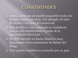    Antes, como era un pueblo pequeñito todas las
    familias tenían un mote. Por ejemplo: El niño
    de Rosita, La China, El Guarro etc.
   Este pueblo es muy conocido es Andalucía
    porque allí establecieron el peaje de la
    autopista Sevilla-Cádiz
   En 1820 sucedió un hecho histórico muy
    importante: el levantamiento de Rafael del
    Riego.
    Este pueblo también es conocido por su pan.
 
