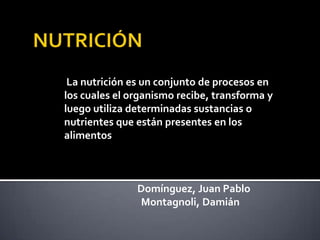 La nutrición es un conjunto de procesos en
los cuales el organismo recibe, transforma y
luego utiliza determinadas sustancias o
nutrientes que están presentes en los
alimentos



               Domínguez, Juan Pablo
               Montagnoli, Damián
 